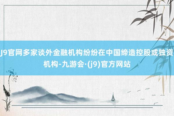 J9官网多家谈外金融机构纷纷在中国缔造控股或独资机构-九游会·(j9)官方网站