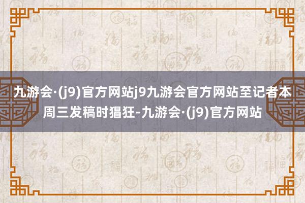 九游会·(j9)官方网站j9九游会官方网站　　至记者本周三发稿时猖狂-九游会·(j9)官方网站