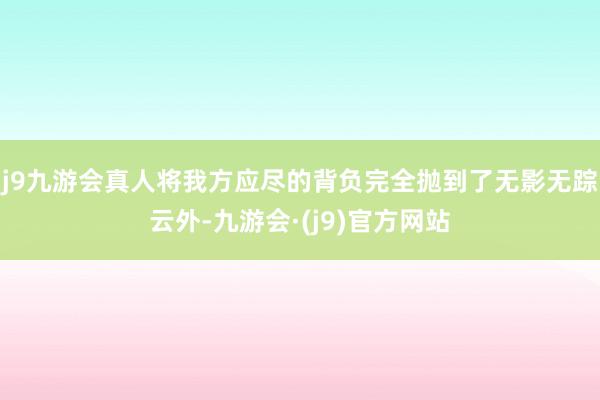 j9九游会真人将我方应尽的背负完全抛到了无影无踪云外-九游会·(j9)官方网站