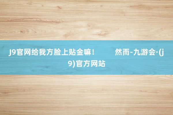 J9官网给我方脸上贴金嘛! 然而-九游会·(j9)官方网站