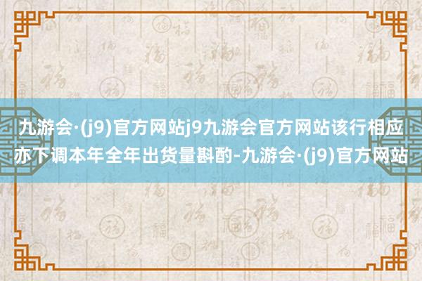 九游会·(j9)官方网站j9九游会官方网站该行相应亦下调本年全年出货量斟酌-九游会·(j9)官方网站