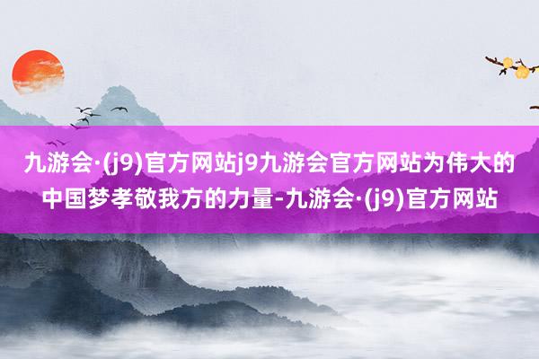 九游会·(j9)官方网站j9九游会官方网站为伟大的中国梦孝敬我方的力量-九游会·(j9)官方网站