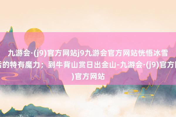九游会·(j9)官方网站j9九游会官方网站恍悟冰雪童话的特有魔力;到牛背山赏日出金山-九游会·(j9)官方网站