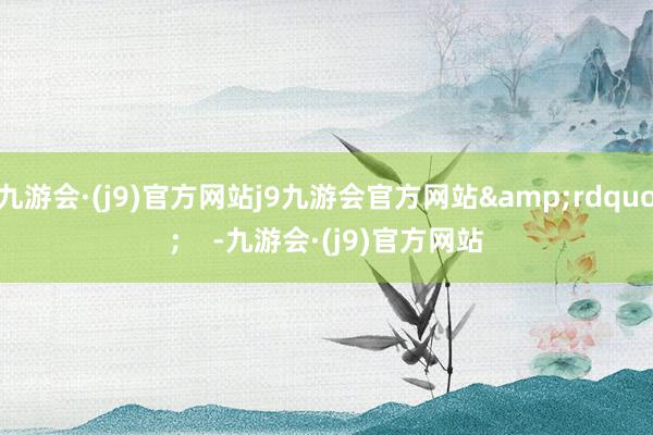 九游会·(j9)官方网站j9九游会官方网站” -九游会·(j9)官方网站