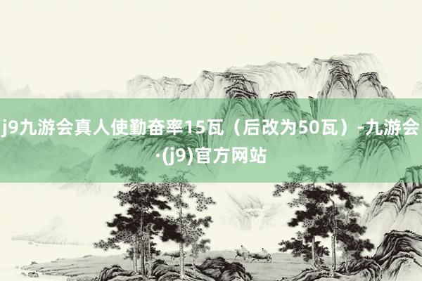 j9九游会真人使勤奋率15瓦(后改为50瓦)-九游会·(j9)官方网站