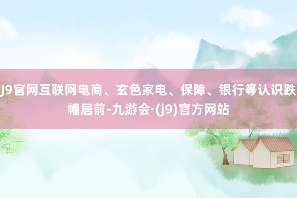J9官网互联网电商、玄色家电、保障、银行等认识跌幅居前-九游会·(j9)官方网站