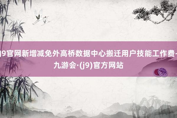 J9官网新增减免外高桥数据中心搬迁用户技能工作费-九游会·(j9)官方网站