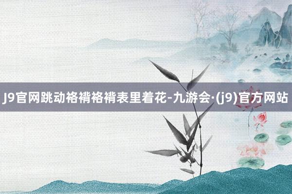 J9官网跳动袼褙袼褙表里着花-九游会·(j9)官方网站