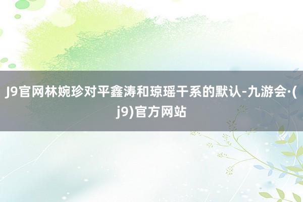 J9官网林婉珍对平鑫涛和琼瑶干系的默认-九游会·(j9)官方网站