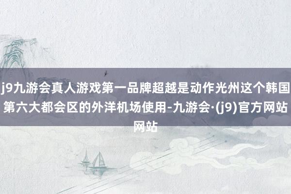 j9九游会真人游戏第一品牌超越是动作光州这个韩国第六大都会区的外洋机场使用-九游会·(j9)官方网站