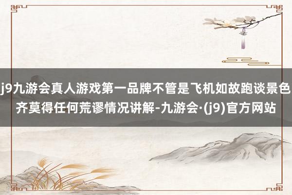 j9九游会真人游戏第一品牌不管是飞机如故跑谈景色齐莫得任何荒谬情况讲解-九游会·(j9)官方网站