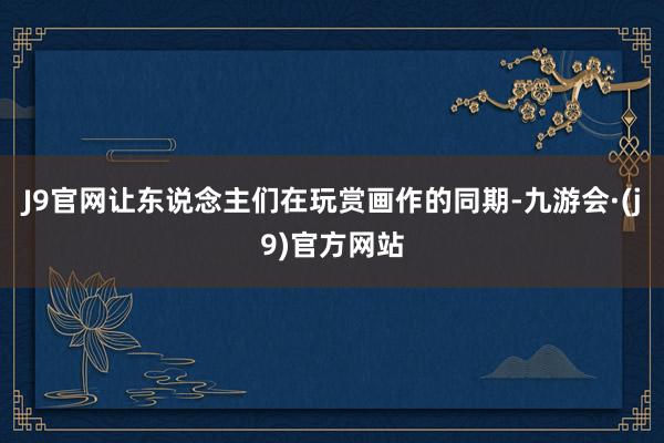 J9官网让东说念主们在玩赏画作的同期-九游会·(j9)官方网站