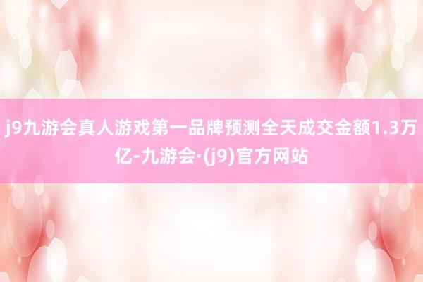 j9九游会真人游戏第一品牌预测全天成交金额1.3万亿-九游会·(j9)官方网站
