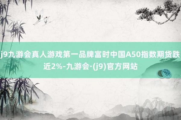 j9九游会真人游戏第一品牌富时中国A50指数期货跌近2%-九游会·(j9)官方网站