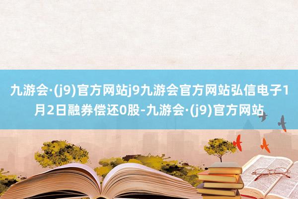 九游会·(j9)官方网站j9九游会官方网站弘信电子1月2日融券偿还0股-九游会·(j9)官方网站