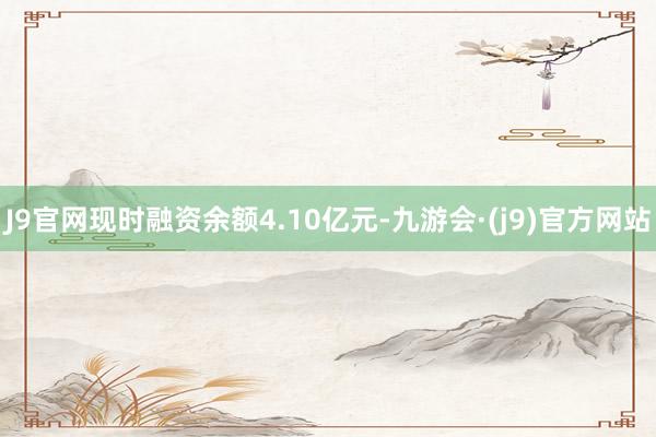 J9官网现时融资余额4.10亿元-九游会·(j9)官方网站