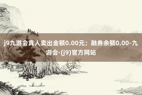 j9九游会真人卖出金额0.00元；融券余额0.00-九游会·(j9)官方网站