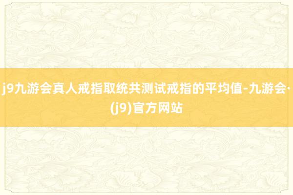 j9九游会真人戒指取统共测试戒指的平均值-九游会·(j9)官方网站