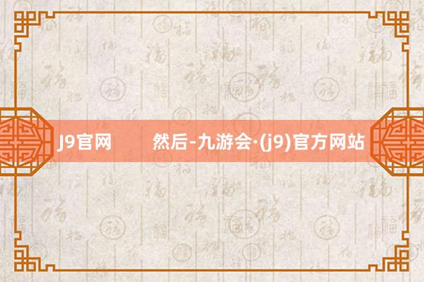 J9官网 然后-九游会·(j9)官方网站