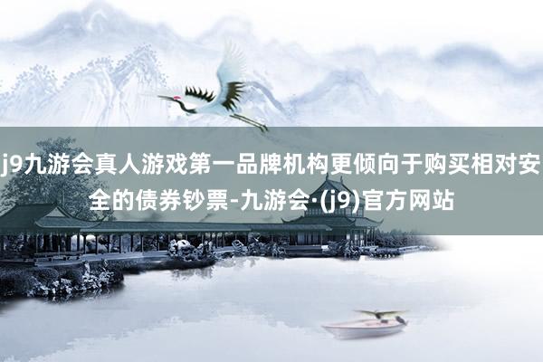 j9九游会真人游戏第一品牌机构更倾向于购买相对安全的债券钞票-九游会·(j9)官方网站