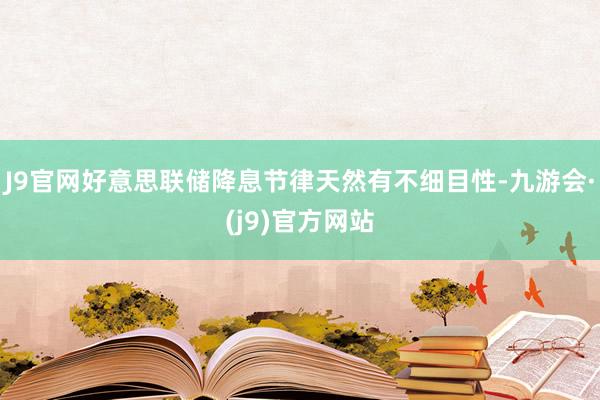 J9官网好意思联储降息节律天然有不细目性-九游会·(j9)官方网站