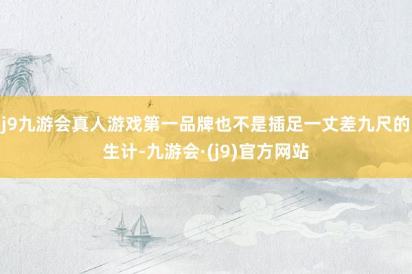 j9九游会真人游戏第一品牌也不是插足一丈差九尺的生计-九游会·(j9)官方网站