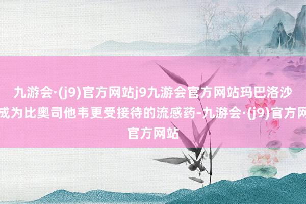 九游会·(j9)官方网站j9九游会官方网站玛巴洛沙韦成为比奥司他韦更受接待的流感药-九游会·(j9)官方网站