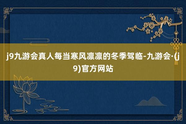 j9九游会真人每当寒风凛凛的冬季驾临-九游会·(j9)官方网站