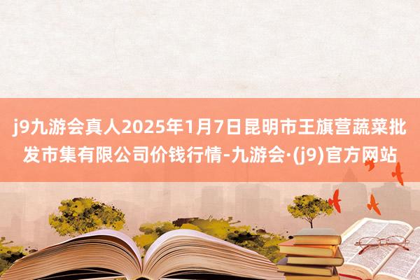 j9九游会真人2025年1月7日昆明市王旗营蔬菜批发市集有限公司价钱行情-九游会·(j9)官方网站