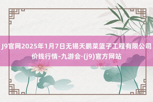 J9官网2025年1月7日无锡天鹏菜篮子工程有限公司价钱行情-九游会·(j9)官方网站