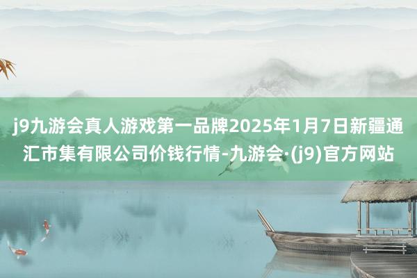 j9九游会真人游戏第一品牌2025年1月7日新疆通汇市集有限公司价钱行情-九游会·(j9)官方网站