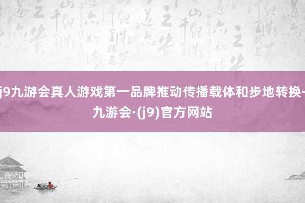 j9九游会真人游戏第一品牌推动传播载体和步地转换-九游会·(j9)官方网站