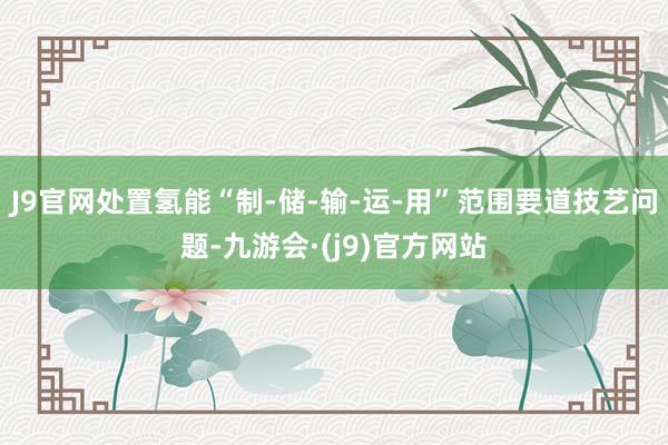 J9官网处置氢能“制-储-输-运-用”范围要道技艺问题-九游会·(j9)官方网站