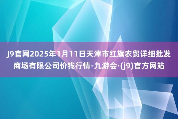 J9官网2025年1月11日天津市红旗农贸详细批发商场有限公司价钱行情-九游会·(j9)官方网站