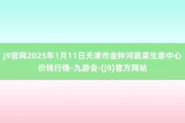 J9官网2025年1月11日天津市金钟河蔬菜生意中心价钱行情-九游会·(j9)官方网站