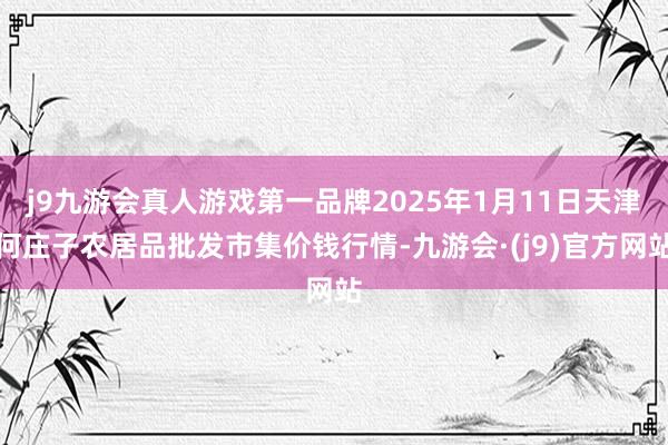 j9九游会真人游戏第一品牌2025年1月11日天津何庄子农居品批发市集价钱行情-九游会·(j9)官方网站