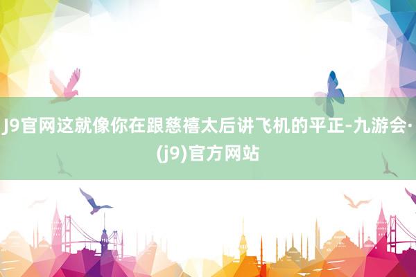J9官网这就像你在跟慈禧太后讲飞机的平正-九游会·(j9)官方网站
