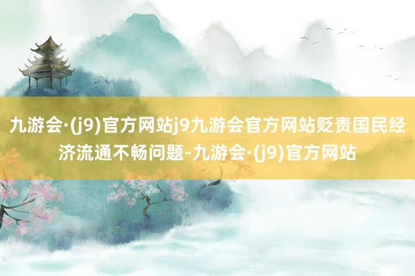 九游会·(j9)官方网站j9九游会官方网站贬责国民经济流通不畅问题-九游会·(j9)官方网站