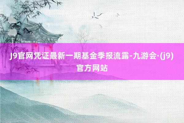 J9官网凭证最新一期基金季报流露-九游会·(j9)官方网站