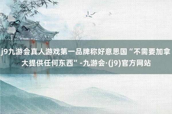 j9九游会真人游戏第一品牌称好意思国“不需要加拿大提供任何东西”-九游会·(j9)官方网站