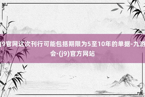 J9官网这次刊行可能包括期限为5至10年的单据-九游会·(j9)官方网站