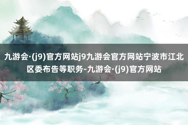 九游会·(j9)官方网站j9九游会官方网站宁波市江北区委布告等职务-九游会·(j9)官方网站