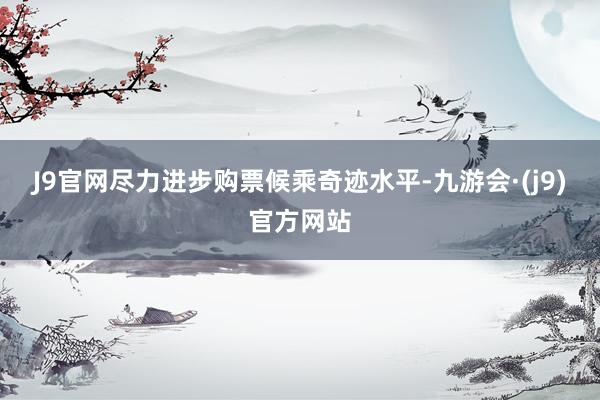 J9官网尽力进步购票候乘奇迹水平-九游会·(j9)官方网站