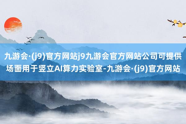 九游会·(j9)官方网站j9九游会官方网站公司可提供场面用于竖立AI算力实验室-九游会·(j9)官方网站