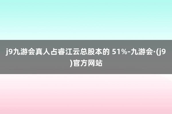 j9九游会真人占睿江云总股本的 51%-九游会·(j9)官方网站