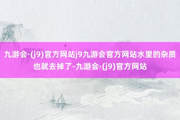 九游会·(j9)官方网站j9九游会官方网站水里的杂质也就去掉了-九游会·(j9)官方网站
