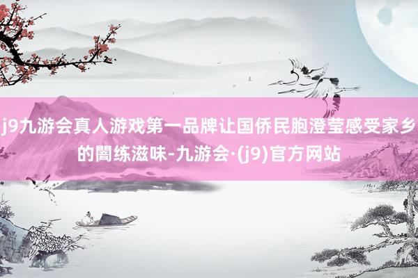 j9九游会真人游戏第一品牌让国侨民胞澄莹感受家乡的闇练滋味-九游会·(j9)官方网站