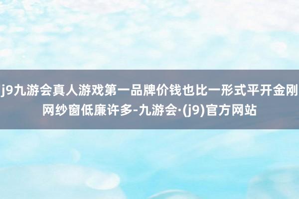 j9九游会真人游戏第一品牌价钱也比一形式平开金刚网纱窗低廉许多-九游会·(j9)官方网站