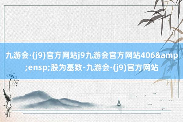 九游会·(j9)官方网站j9九游会官方网站406 股为基数-九游会·(j9)官方网站