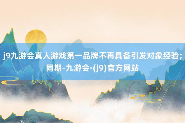 j9九游会真人游戏第一品牌不再具备引发对象经验；同期-九游会·(j9)官方网站